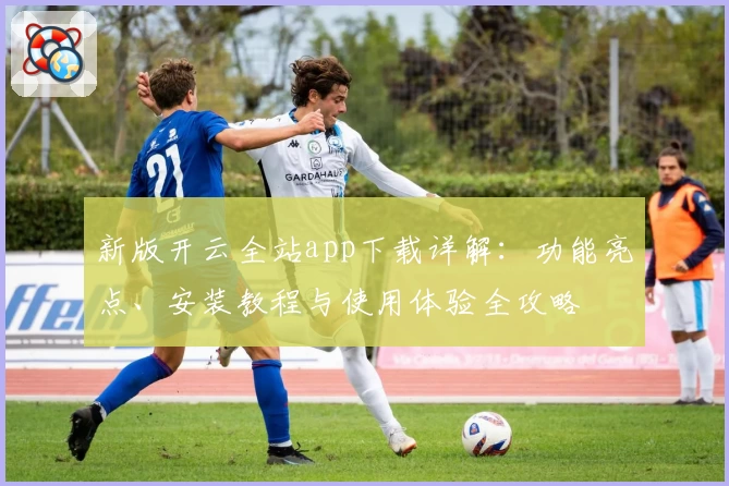 新版开云全站app下载详解：功能亮点、安装教程与使用体验全攻略