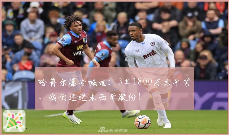 哈普尔爆冷喊话：3年1800万太平常，我们还送米西奇股份！