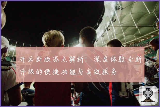开云新版亮点解析:深度体验全新升级的便捷功能与高效服务
