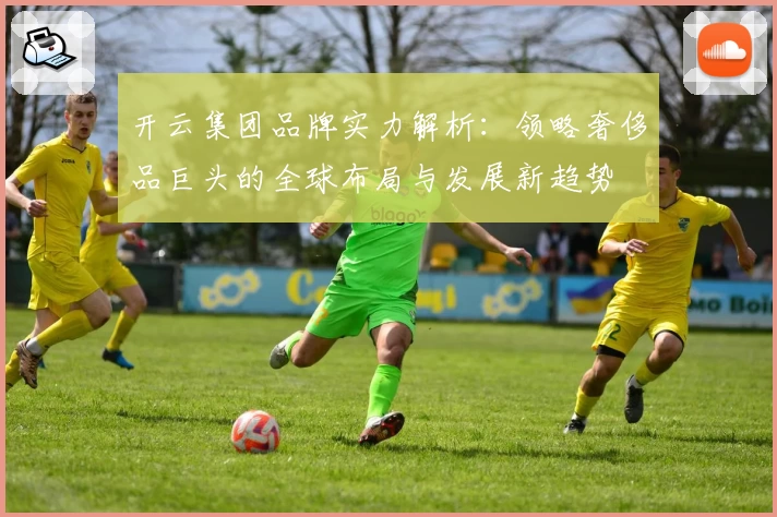 开云集团品牌实力解析：领略奢侈品巨头的全球布局与发展新趋势