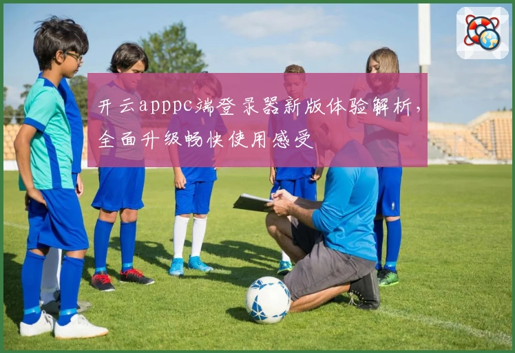 开云apppc端登录器新版体验解析，全面升级畅快使用感受