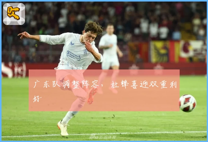 广东队调整阵容，杜锋喜迎双重利好