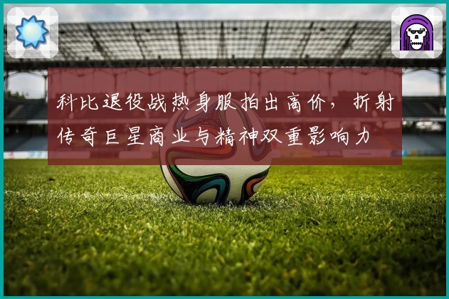 科比退役战热身服拍出高价，折射传奇巨星商业与精神双重影响力