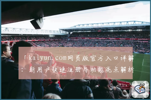 「kaiyun.com网页版官方入口详解：新用户快速注册与功能亮点解析」