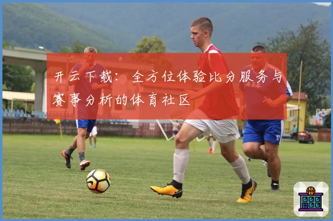 开云下载：全方位体验比分服务与赛事分析的体育社区