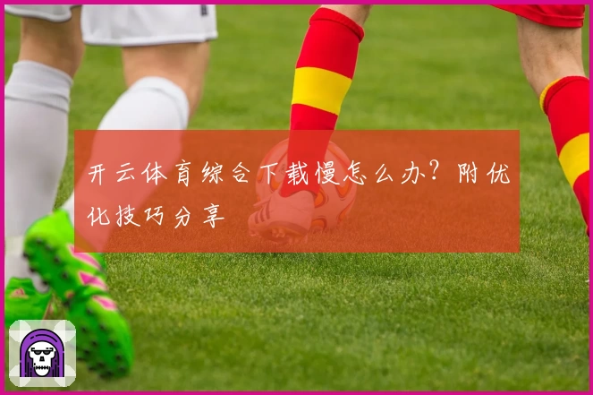 开云体育综合下载慢怎么办?附优化技巧分享