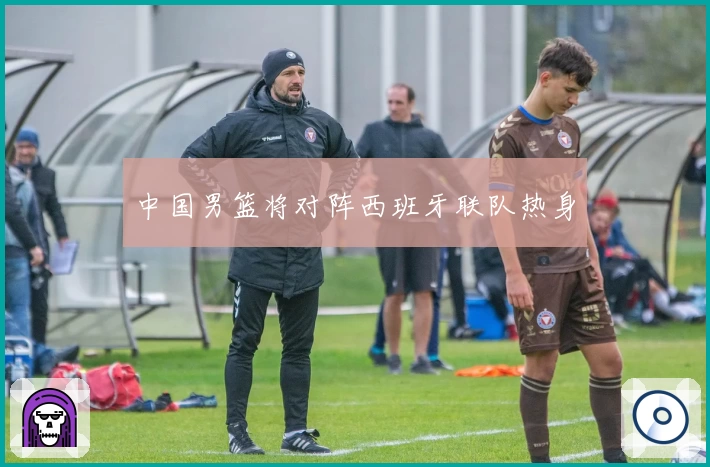中国男篮将对阵西班牙联队热身