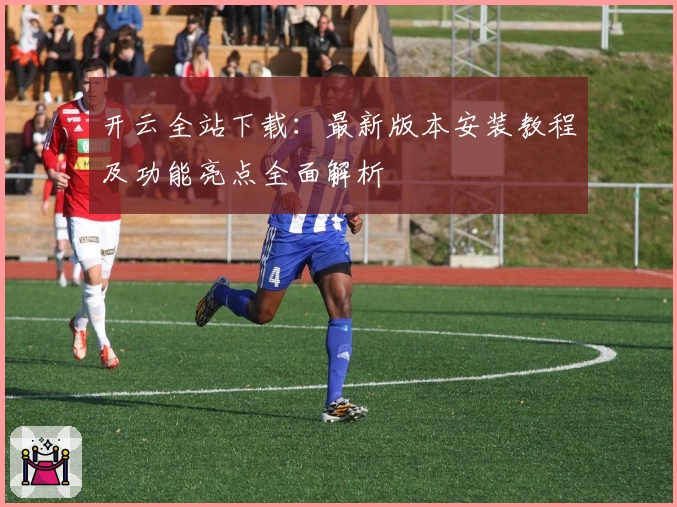 开云全站下载：最新版本安装教程及功能亮点全面解析