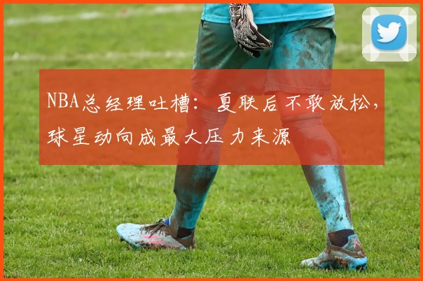NBA总经理吐槽:夏联后不敢放松,球星动向成最大压力来源