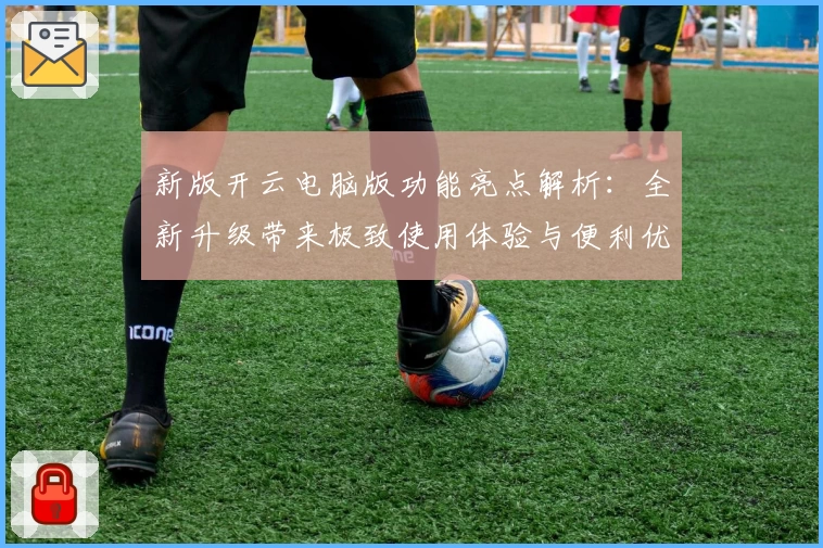 新版开云电脑版功能亮点解析：全新升级带来极致使用体验与便利优化