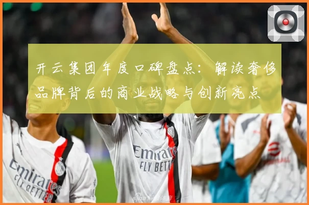 开云集团年度口碑盘点：解读奢侈品牌背后的商业战略与创新亮点