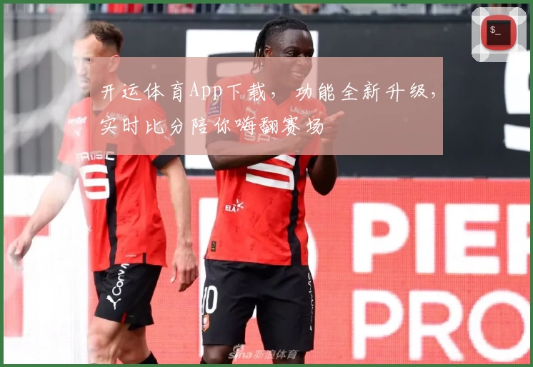 开运体育App下载，功能全新升级，实时比分陪你嗨翻赛场