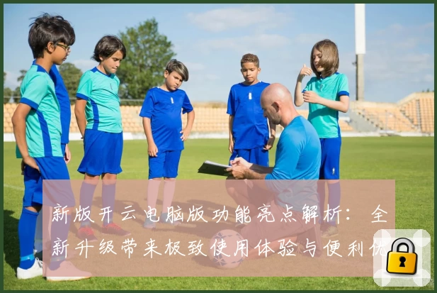 新版开云电脑版功能亮点解析：全新升级带来极致使用体验与便利优化
