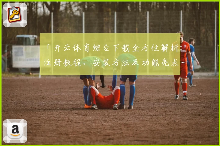 「开云体育综合下载全方位解析：注册教程、安装方法及功能亮点一网打尽」