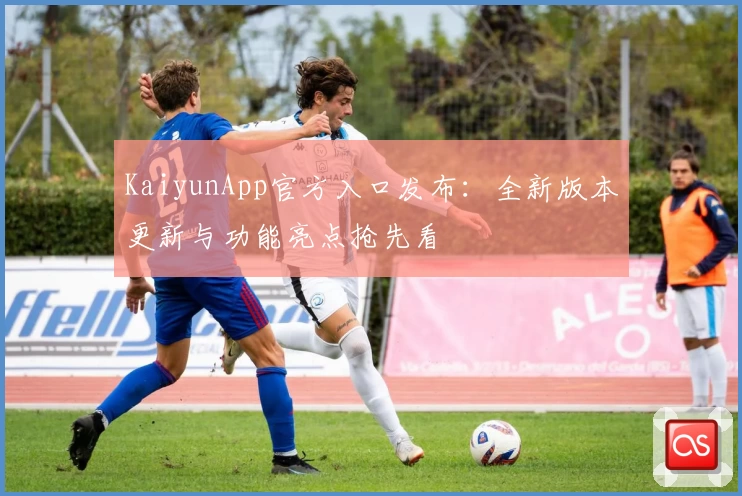 KaiyunApp官方入口发布：全新版本更新与功能亮点抢先看