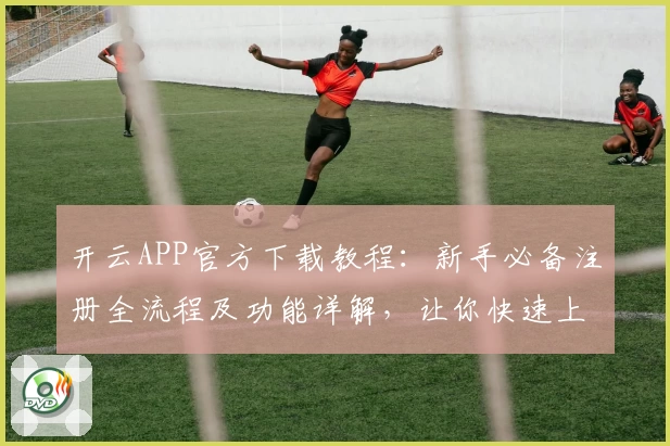 开云APP官方下载教程：新手必备注册全流程及功能详解，让你快速上手体验