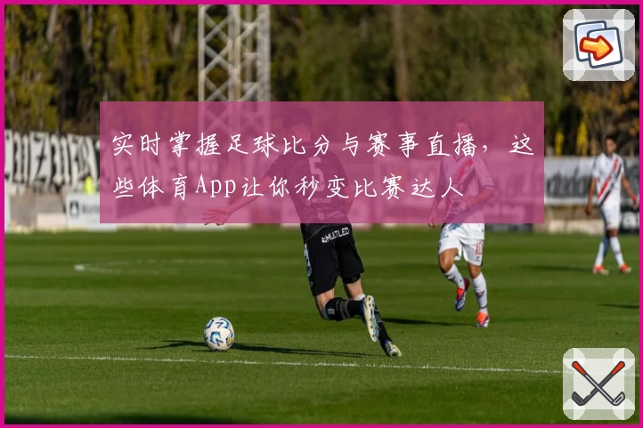 实时掌握足球比分与赛事直播，这些体育App让你秒变比赛达人